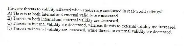 How are threats to validity affected when studies are conducted in real-world settings?
A) Threats to both internal and external validity are increased.
B) Threats to both internal and external validity are decreased.
C) Threats to internal validity are decreased, whereas threats to external validity are increased.
D) Threats to internal validity are increased, while threats to external validity are decreased.