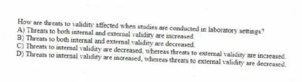 How are threats to validity affected when studies are conducted in laboratory settings?
A) Threats to both internal and external validity are increased.
B) Threats to both internal and external validity are decreased.
C) Threats to internal validity are decreased, whereas threats to external validity are increased.
D) Threats to internal validity are increased, whereas threats to external validity are decreased.