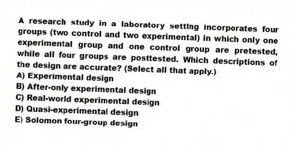 A research study in a laboratory setting incorporates four groups (two control and two experimental) in which only one experimental group and one control group are pretested, while all four groups are posttested. Which descriptions of the design are accurate? (Select all that apply.)
A) Experimental design
B) After-only experimental design
C) Real-world experimental design
D) Quasi-experimental design
E) Solomon four-group design