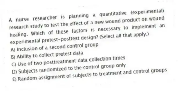 A nurse researcher is planning a quantitative (experimental) research study to test the effect of a new wound product on wound healing. Which of these factors is necessary to implement an experimental pretest-posttest design? (Select all that apply.)
A) Inclusion of a second control group
B) Ability to collect pretest data
C) Use of two posttreatment data collection times
D) Subjects randomized to the control group only
E) Random assignment of subjects to treatment and control groups