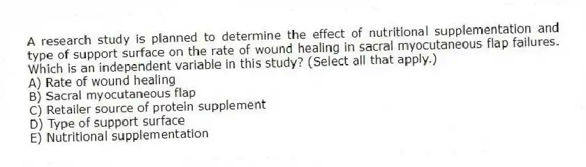 A research study is planned to determine the effect of nutritional supplementation and type of support surface on the rate of wound healing in sacral myocutaneous flap failures. Which is an independent variable in this study? (Select all that apply.)
A) Rate of wound healing
B) Sacral myocutaneous flap
C) Retailer source of protein supplement
D) Type of support surface
E) Nutritional supplementation