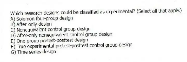 Which research designs could be classified as experimental? (Select all that apply.)
A) Solomon four-group design
B) After-only design
C) Nonequivalent control group design
D) After-only nonequivalent control group design
E) One-group pretest-posttest design
F) True experimental pretest-posttest control group design
G) Time series design