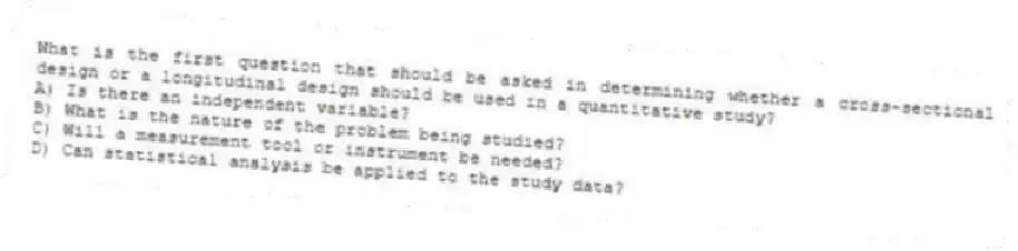 What is the first question that should be asked in determining whether a cross-sectional design or a longitudinal design should be used in a quantitative study?
A) Is there an independent variable?
B) What is the nature of the problem being studied?
C) Will a measurement tool or instrument be needed?
D) Can statistical analysis be applied to the study data?