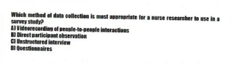 Which method of data collection is most appropriate for a nurse researcher to use in a survey study?
A) Videorecording of people-to-people interactions
B) Direct participant observation
C) Unstructured interview
D) Questionnaires