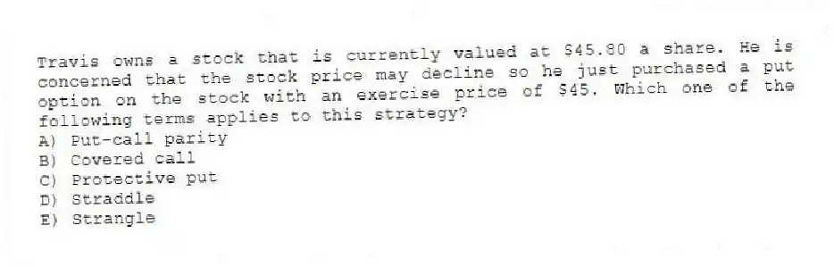 Travis owns a stock that is currently valued at $45.80 a share. He is concerned that the stock price may decline so he just purchased a put option on the stock with an exercise price of $45. Which one of the following terms applies to this strategy?
A) Put-call parity
B) Covered call
C) Protective put
D) Straddle
E) Strangle
