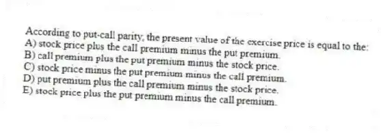 According to put-call parity, the present value of the exercise price is equal to the:
A) stock price plus the call premium minus the put premium.
B) call premium plus the put premium minus the stock price.
C) stock price minus the put premium minus the call premium.
D) put premium plus the call premium minus the stock price.
E) stock price plus the put premium minus the call premium.