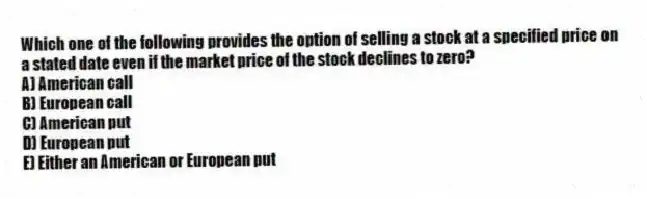 Which one of the following provides the option of selling a stock at a specified price on a stated date even if the market price of the stock declines to zero?
A) American call
B) European call
C) American put
D) European put
E) Either an American or European put