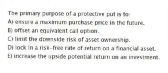 The primary purpose of a protective put is to:
A) ensure a maximum purchase price in the future.
B) offset an equivalent call option.
C) limit the downside risk of asset ownership.
D) lock in a risk-free rate of return on a financial asset.
E) increase the upside potential return on an investment.
