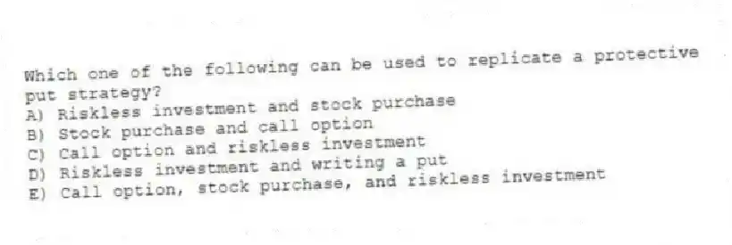 Which one of the following can be used to replicate a protective put strategy?
A) Riskless investment and stock purchase
B) Stock purchase and call option
C) Call option and riskless investment
D) Riskless investment and writing a put
E) Call option, stock purchase, and riskless investment