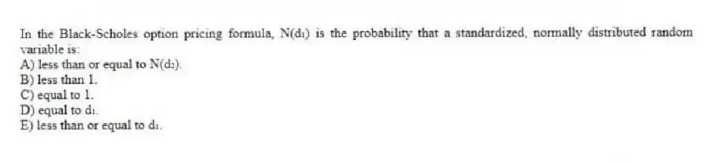 In the Black-Scholes option pricing formula, N(d₁) is the probability that a standardized, normally distributed random variable is:
A) less than or equal to N(d₂).
B) less than 1.
C) equal to 1.
D) equal to d₁.
E) less than or equal to d₁.