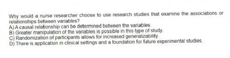 Why would a nurse researcher choose to use research studies that examine the associations or relationships between variables?
A) A causal relationship can be determined between the variables.
B) Greater manipulation of the variables is possible in this type of study.
C) Randomization of participants allows for increased generalizability.
D) There is application in clinical settings and a foundation for future experimental studies.