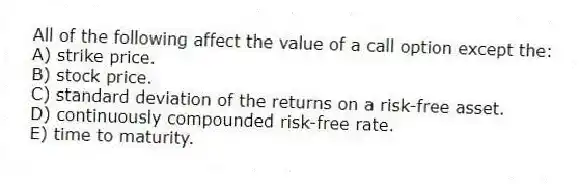 All of the following affect the value of a call option except the:
A) strike price.
B) stock price.
C) standard deviation of the returns on a risk-free asset.
D) continuously compounded risk-free rate.
E) time to maturity.