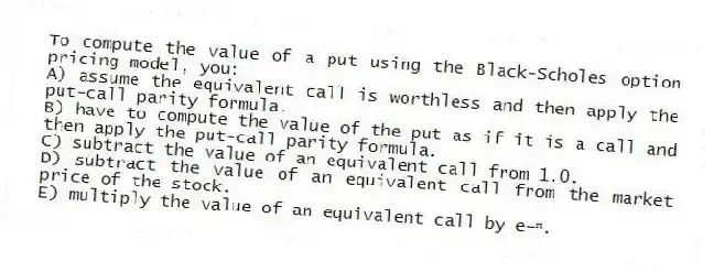 To compute the value of a put using the Black-Scholes option pricing model, you:
A) assume the equivalent call is worthless and then apply the put-call parity formula.
B) have to compute the value of the put as if it is a call and then apply the put-call parity formula.
C) subtract the value of an equivalent call from 1.0.
D) subtract the value of an equivalent call from the market price of the stock.
E) multiply the value of an equivalent call by e−ʳᵗ.