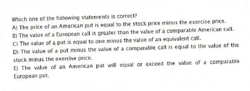 Which one of the following statements is correct?
A) The price of an American put is equal to the stock price minus the exercise price.
B) The value of a European call is greater than the value of a comparable American call.
C) The value of a put is equal to one minus the value of an equivalent call.
D) The value of a put minus the value of a comparable call is equal to the value of the stock minus the exercise price.
E) The value of an American put will equal or exceed the value of a comparable European put.