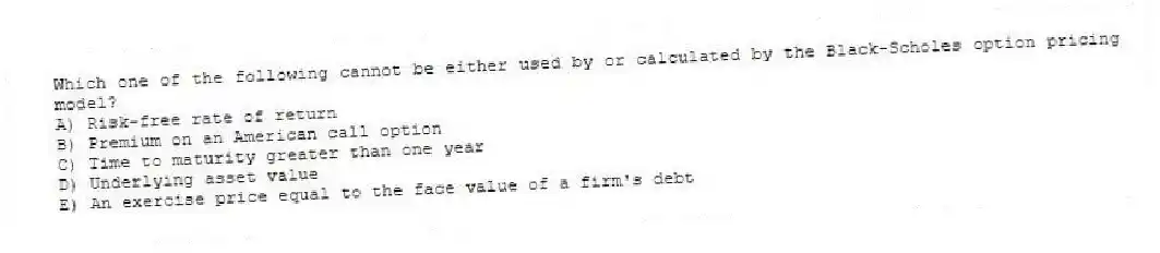 Which one of the following cannot be either used by or calculated by the Black-Scholes option pricing model?
A) Risk-free rate of return
B) Premium on an American call option
C) Time to maturity greater than one year
D) Underlying asset value
E) An exercise price equal to the face value of a firm's debt