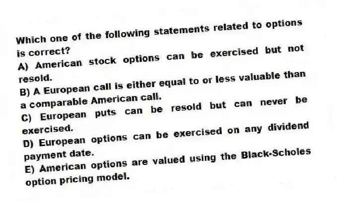 Which one of the following statements related to options is correct?
A) American stock options can be exercised but not resold.
B) A European call is either equal to or less valuable than a comparable American call.
C) European puts can be resold but can never be exercised.
D) European options can be exercised on any dividend payment date.
E) American options are valued using the Black-Scholes option pricing model.