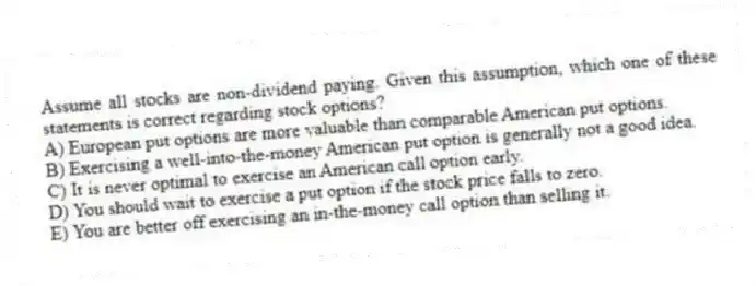 Assume all stocks are non-dividend paying. Given this assumption, which one of these statements is correct regarding stock options?
A) European put options are more valuable than comparable American put options.
B) Exercising a well-into-the-money American put option is generally not a good idea.
C) It is never optimal to exercise an American call option early.
D) You should wait to exercise a put option if the stock price falls to zero.
E) You are better off exercising an in-the-money call option than selling it.