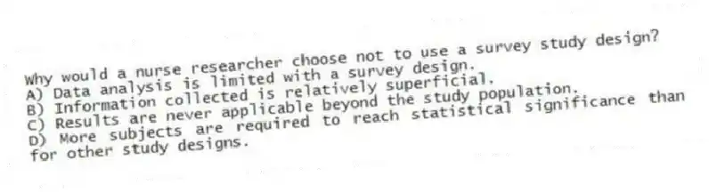 Why would a nurse researcher choose not to use a survey study design?
A) Data analysis is limited with a survey design.
B) Information collected is relatively superficial.
C) Results are never applicable beyond the study population.
D) More subjects are required to reach statistical significance than for other study designs.