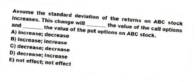 Assume the standard deviation of the returns on ABC stock increases. This change will ________ the value of the call options and ________ the value of the put options on ABC stock.
A) increase; decrease
B) increase; increase
C) decrease; decrease
D) decrease; increase
E) not effect; not effect