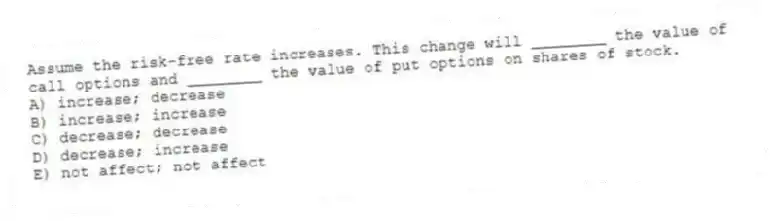 Assume the risk-free rate increases. This change will ________ the value of call options and ________ the value of put options on shares of stock.
A) increase; decrease
B) increase; increase
C) decrease; decrease
D) decrease; increase
E) not affect; not affect
