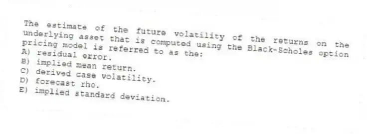 The estimate of the future volatility of the returns on the underlying asset that is computed using the Black-Scholes option pricing model is referred to as the:
A) residual error.
B) implied mean return.
C) derived case volatility.
D) forecast rho.
E) implied standard deviation.