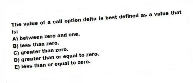 The value of a call option delta is best defined as a value that is:
A) between zero and one.
B) less than zero.
C) greater than zero.
D) greater than or equal to zero.
E) less than or equal to zero.