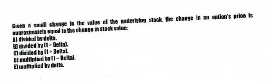 Given a small change in the value of the underlying stock, the change in an option's price is approximately equal to the change in stock value:
A) divided by delta.
B) divided by (1 − Delta).
C) divided by (1 + Delta).
D) multiplied by (1 − Delta).
E) multiplied by delta.