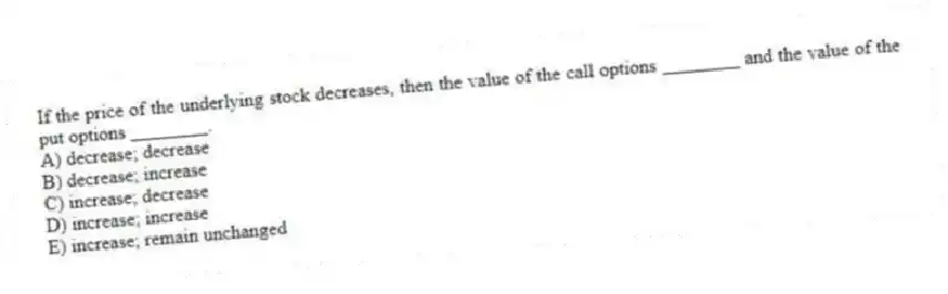 If the price of the underlying stock decreases, then the value of the call options ________ and the value of the put options ________.
A) decrease; decrease
B) decrease; increase
C) increase; decrease
D) increase; increase
E) increase; remain unchanged