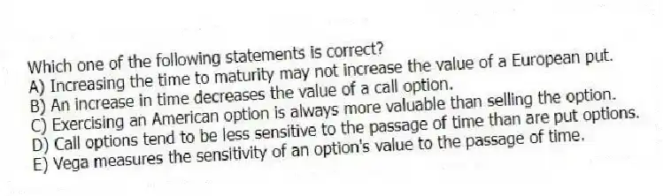 Which one of the following statements is correct?
A) Increasing the time to maturity may not increase the value of a European put.
B) An increase in time decreases the value of a call option.
C) Exercising an American option is always more valuable than selling the option.
D) Call options tend to be less sensitive to the passage of time than are put options.
E) Vega measures the sensitivity of an option's value to the passage of time.