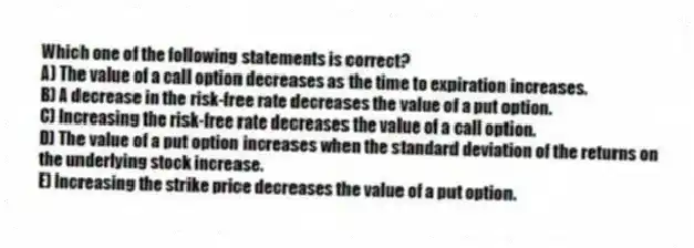 Which one of the following statements is correct?
A) The value of a call option decreases as the time to expiration increases.
B) A decrease in the risk-free rate decreases the value of a put option.
C) Increasing the risk-free rate decreases the value of a call option.
D) The value of a put option increases when the standard deviation of the returns on the underlying stock increase.
E) Increasing the strike price decreases the value of a put option.
