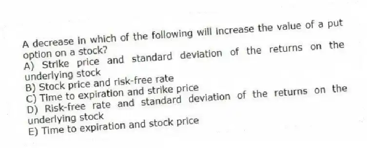 A decrease in which of the following will increase the value of a put option on a stock?
A) Strike price and standard deviation of the returns on the underlying stock
B) Stock price and risk-free rate
C) Time to expiration and strike price
D) Risk-free rate and standard deviation of the returns on the underlying stock
E) Time to expiration and stock price