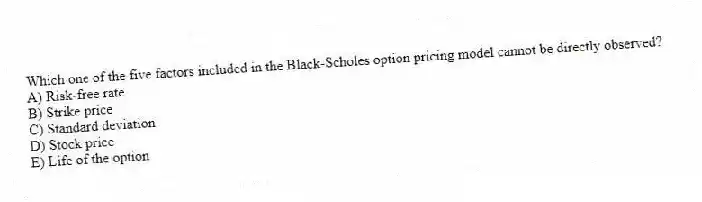 Which one of the five factors included in the Black-Scholes option pricing model cannot be directly observed?
A) Risk-free rate
B) Strike price
C) Standard deviation
D) Stock price
E) Life of the option
