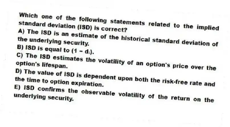 Which one of the following statements related to the implied standard deviation (ISD) is correct?
A) The ISD is an estimate of the historical standard deviation of the underlying security.
B) ISD is equal to (1 − d₁).
C) The ISD estimates the volatility of an option's price over the option's lifespan.
D) The value of ISD is dependent upon both the risk-free rate and the time to option expiration.
E) ISD confirms the observable volatility of the return on the underlying security.