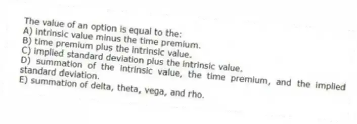 The value of an option is equal to the:
A) intrinsic value minus the time premium.
B) time premium plus the intrinsic value.
C) implied standard deviation plus the intrinsic value.
D) summation of the intrinsic value, the time premium, and the implied standard deviation.
E) summation of delta, theta, vega, and rho.