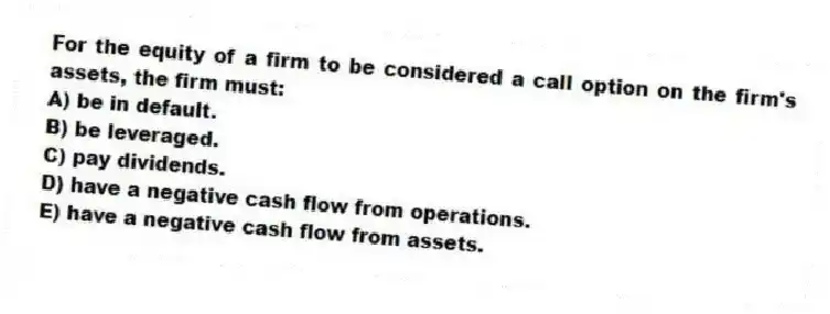 For the equity of a firm to be considered a call option on the firm's assets, the firm must:
A) be in default.
B) be leveraged.
C) pay dividends.
D) have a negative cash flow from operations.
E) have a negative cash flow from assets.