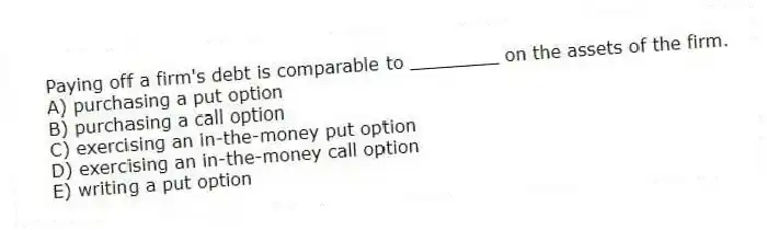 Paying off a firm's debt is comparable to ________ on the assets of the firm.
A) purchasing a put option
B) purchasing a call option
C) exercising an in-the-money put option
D) exercising an in-the-money call option
E) writing a put option