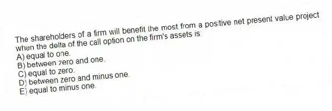 The shareholders of a firm will benefit the most from a positive net present value project when the delta of the call option on the firm's assets is:
A) equal to one.
B) between zero and one.
C) equal to zero.
D) between zero and minus one.
E) equal to minus one.