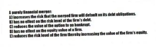 A purely financial merger:
A) increases the risk that the merged firm will default on its debt obligations.
B) has no effect on the risk level of the firm's debt.
C) reduces the value of the option to go bankrupt.
D) has no effect on the equity value of a firm.
E) reduces the risk level of the firm thereby increasing the value of the firm's equity.