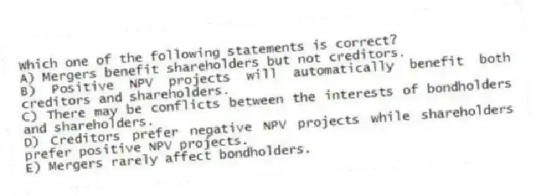 Which one of the following statements is correct?
A) Mergers benefit shareholders but not creditors.
B) Positive NPV projects will automatically benefit both creditors and shareholders.
C) There may be conflicts between the interests of bondholders and shareholders.
D) Creditors prefer negative NPV projects while shareholders prefer positive NPV projects.
E) Mergers rarely affect bondholders.