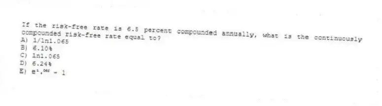 If the risk-free rate is 6.5 percent compounded annually, what is the continuously compounded risk-free rate equal to?
A) 1/ln1.065
B) 6.10%
C) ln1.065
D) 6.24%
E) e¹.⁰⁶⁵ − 1