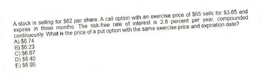 A stock is selling for $62 per share. A call option with an exercise price of $65 sells for $3.85 and expires in three months. The risk-free rate of interest is 2.8 percent per year, compounded continuously. What is the price of a put option with the same exercise price and expiration date?
A) $6.74
B) $6.23
C) $6.67
D) $6.40
E) $6.95