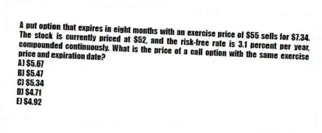 A put option that expires in eight months with an exercise price of $55 sells for $7.34. The stock is currently priced at $52, and the risk-free rate is 3.1 percent per year, compounded continuously. What is the price of a call option with the same exercise price and expiration date?
A) $5.67
B) $5.47
C) $5.34
D) $4.71
E) $4.92