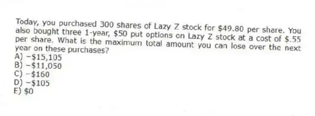 Today, you purchased 300 shares of Lazy Z stock for $49.80 per share. You also bought three 1-year, $50 put options on Lazy Z stock at a cost of $.55 per share. What is the maximum total amount you can lose over the next year on these purchases?
A) −$15,105
B) −$11,050
C) −$160
D) −$105
E) $0