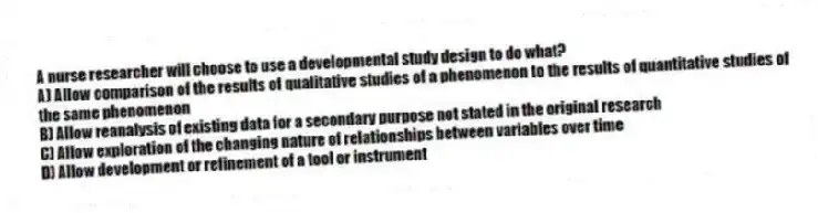 A nurse researcher will choose to use a developmental study design to do what?
A) Allow comparison of the results of qualitative studies of a phenomenon to the results of quantitative studies of the same phenomenon
B) Allow reanalysis of existing data for a secondary purpose not stated in the original research
C) Allow exploration of the changing nature of relationships between variables over time
D) Allow development or refinement of a tool or instrument
