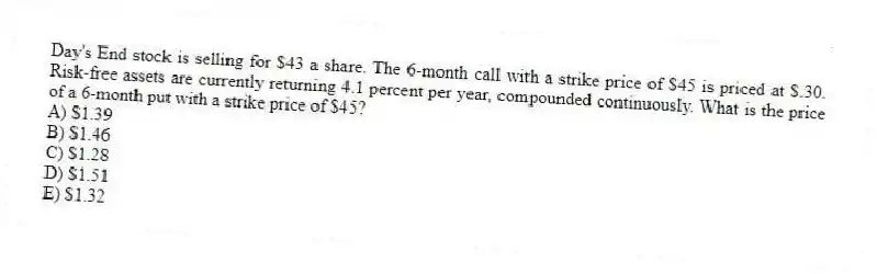 Day's End stock is selling for $43 a share. The 6-month call with a strike price of $45 is priced at $.30. Risk-free assets are currently returning 4.1 percent per year, compounded continuously. What is the price of a 6-month put with a strike price of $45?
A) $1.39
B) $1.46
C) $1.28
D) $1.51
E) $1.32