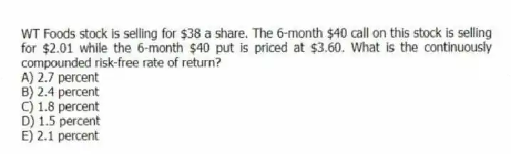 WT Foods stock is selling for $38 a share. The 6-month $40 call on this stock is selling for $2.01 while the 6-month $40 put is priced at $3.60. What is the continuously compounded risk-free rate of return?
A) 2.7 percent
B) 2.4 percent
C) 1.8 percent
D) 1.5 percent
E) 2.1 percent