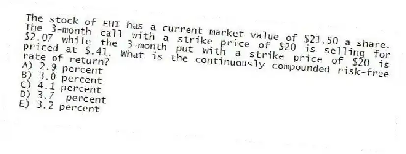 The stock of EHI has a current market value of $21.50 a share. The 3-month call with a strike price of $20 is selling for $2.07 while the 3-month put with a strike price of $20 is priced at $.41. What is the continuously compounded risk-free rate of return?
A) 2.9 percent
B) 3.0 percent
C) 4.1 percent
D) 3.7 percent
E) 3.2 percent