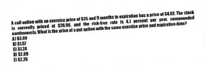 A call option with an exercise price of $25 and 9 months to expiration has a price of $4.92. The stock is currently priced at $26.90, and the risk-free rate is 4.1 percent per year, compounded continuously. What is the price of a put option with the same exercise price and expiration date?
A) $3.89
B) $1.57
C) $1.24
D) $2.69
E) $2.26