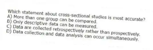 Which statement about cross-sectional studies is most accurate?
A) More than one group can be compared.
B) Only descriptive data can be measured.
C) Data are collected retrospectively rather than prospectively.
D) Data collection and data analysis can occur simultaneously.
