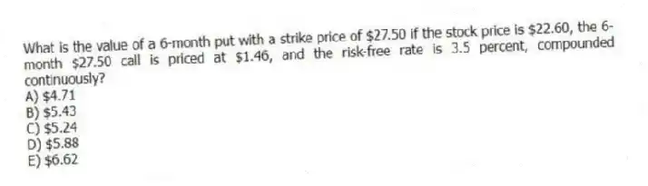What is the value of a 6-month put with a strike price of $27.50 if the stock price is $22.60, the 6-month $27.50 call is priced at $1.46, and the risk-free rate is 3.5 percent, compounded continuously?
A) $4.71
B) $5.43
C) $5.24
D) $5.88
E) $6.62